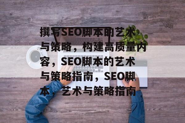 撰写SEO脚本的艺术与策略，构建高质量内容，SEO脚本的艺术与策略指南，SEO脚本，艺术与策略指南