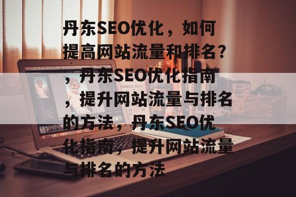 丹东SEO优化，如何提高网站流量和排名？，丹东SEO优化指南，提升网站流量与排名的方法，丹东SEO优化指南，提升网站流量与排名的方法