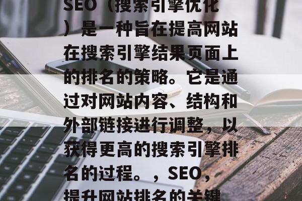 SEO(搜索引擎优化)是一种旨在提高网站在搜索引擎结果页面上的排名的策略。它是通过对网站内容、结构和外部链接进行调整,以获得更高的搜索引擎排名的过程。,SEO,提升网站排名的关键 SEO(搜索引擎优化)是一种旨在提高网站在搜索引擎结果页面上的排名的策略。它是通过对网站内容、结构和外部链接进行调整,以获得更高的搜索引擎排名的过程。,SEO,提升网站排名的关键