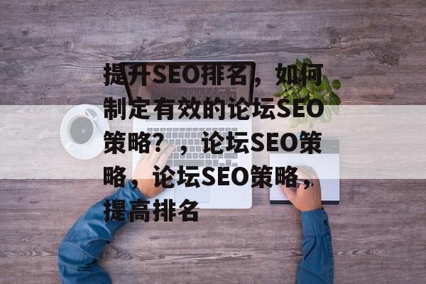 提升SEO排名，如何制定有效的论坛SEO策略？，论坛SEO策略，论坛SEO策略，提高排名