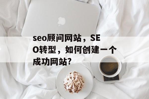 seo顾问网站,SEO转型,如何创建一个成功网站? seo顾问网站,SEO转型,如何创建一个成功网站?