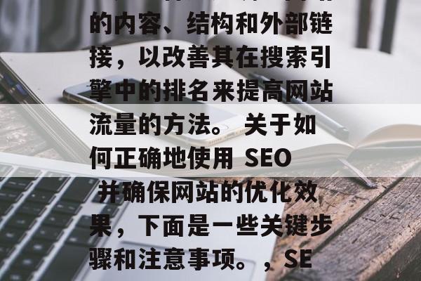 SEO（搜索引擎优化）是一种通过调整网站的内容、结构和外部链接，以改善其在搜索引擎中的排名来提高网站流量的方法。 关于如何正确地使用 SEO 并确保网站的优化效果，下面是一些关键步骤和注意事项。，SEO优化指南，确保网站优化的有效性！