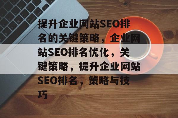 提升企业网站SEO排名的关键策略,企业网站SEO排名优化,关键策略,提升企业网站SEO排名,策略与技巧 提升企业网站SEO排名的关键策略,企业网站SEO排名优化,关键策略,提升企业网站SEO排名,策略与技巧