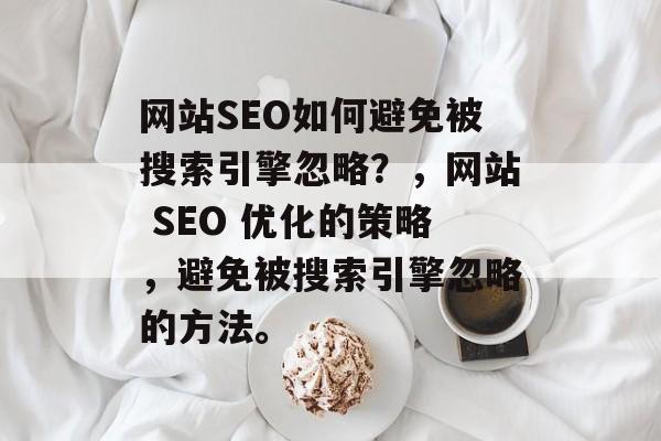 网站SEO如何避免被搜索引擎忽略?,网站 SEO 优化的策略,避免被搜索引擎忽略的方法。 网站SEO如何避免被搜索引擎忽略?,网站 SEO 优化的策略,避免被搜索引擎忽略的方法。