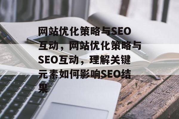 网站优化策略与SEO互动,网站优化策略与SEO互动,理解关键元素如何影响SEO结果 网站优化策略与SEO互动,网站优化策略与SEO互动,理解关键元素如何影响SEO结果