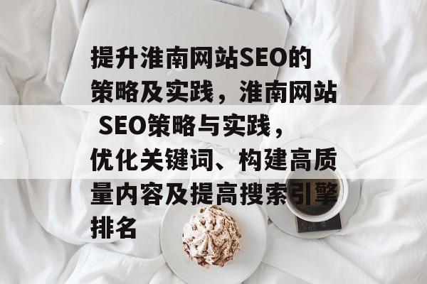 提升淮南网站SEO的策略及实践,淮南网站 SEO策略与实践,优化关键词、构建高质量内容及提高搜索引擎排名 提升淮南网站SEO的策略及实践,淮南网站 SEO策略与实践,优化关键词、构建高质量内容及提高搜索引擎排名