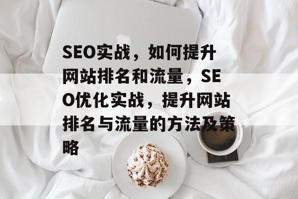SEO实战，如何提升网站排名和流量，SEO优化实战，提升网站排名与流量的方法及策略