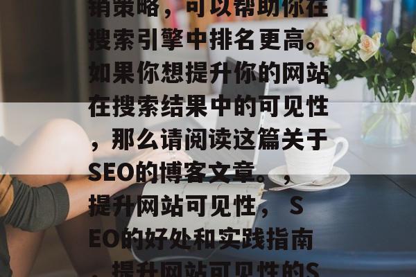 SEO（搜索引擎优化）是一种有效的网络营销策略，可以帮助你在搜索引擎中排名更高。如果你想提升你的网站在搜索结果中的可见性，那么请阅读这篇关于SEO的博客文章。，提升网站可见性， SEO的好处和实践指南，提升网站可见性的SEO方法，好处、实践指南