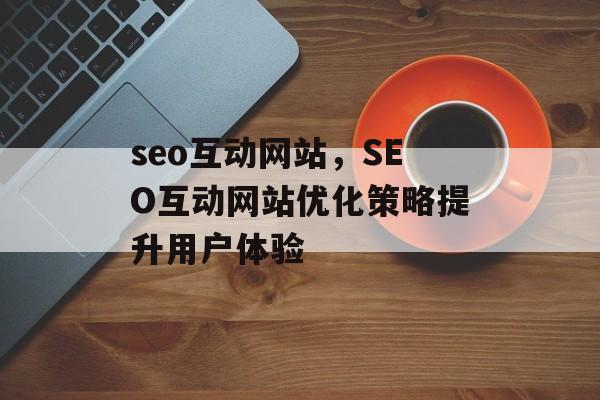 seo互动网站,SEO互动网站优化策略提升用户体验 seo互动网站,SEO互动网站优化策略提升用户体验
