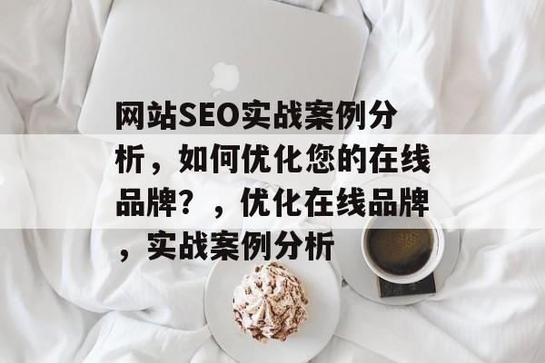 网站SEO实战案例分析,如何优化您的在线品牌?,优化在线品牌,实战案例分析 网站SEO实战案例分析,如何优化您的在线品牌?,优化在线品牌,实战案例分析