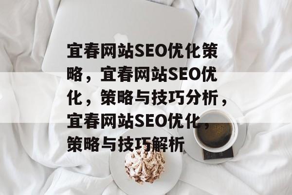 宜春网站SEO优化策略,宜春网站SEO优化,策略与技巧分析,宜春网站SEO优化,策略与技巧解析 宜春网站SEO优化策略,宜春网站SEO优化,策略与技巧分析,宜春网站SEO优化,策略与技巧解析