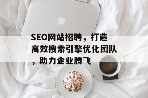 SEO网站招聘,打造高效搜索引擎优化团队,助力企业腾飞 SEO网站招聘,打造高效搜索引擎优化团队,助力企业腾飞