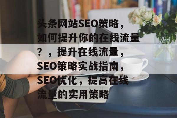 头条网站SEO策略,如何提升你的在线流量?,提升在线流量, SEO策略实战指南,SEO优化,提高在线流量的实用策略 头条网站SEO策略,如何提升你的在线流量?,提升在线流量, SEO策略实战指南,SEO优化,提高在线流量的实用策略