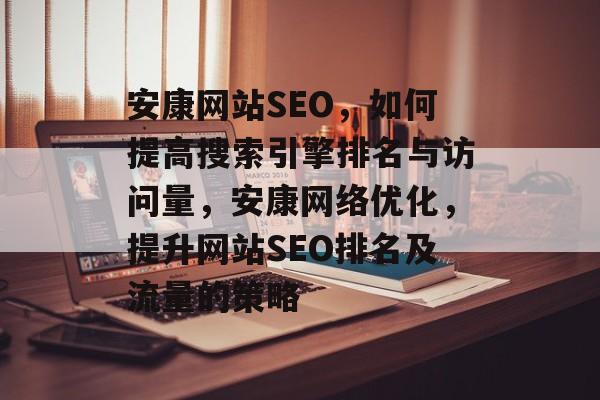 安康网站SEO，如何提高搜索引擎排名与访问量，安康网络优化，提升网站SEO排名及流量的策略