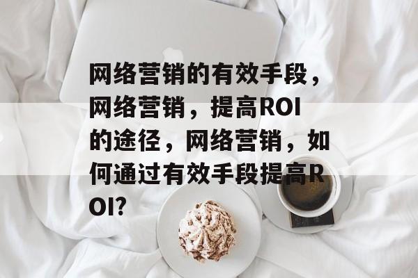 网络营销的有效手段,网络营销,提高ROI的途径,网络营销,如何通过有效手段提高ROI? 网络营销的有效手段,网络营销,提高ROI的途径,网络营销,如何通过有效手段提高ROI?