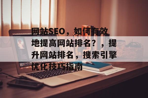 网站SEO,如何有效地提高网站排名?,提升网站排名,搜索引擎优化技巧指南 网站SEO,如何有效地提高网站排名?,提升网站排名,搜索引擎优化技巧指南