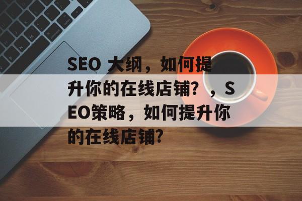 SEO 大纲,如何提升你的在线店铺?,SEO策略,如何提升你的在线店铺? SEO 大纲,如何提升你的在线店铺?,SEO策略,如何提升你的在线店铺?