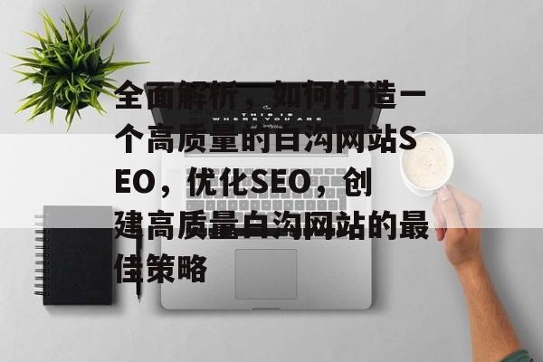 全面解析,如何打造一个高质量的白沟网站SEO,优化SEO,创建高质量白沟网站的最佳策略 全面解析,如何打造一个高质量的白沟网站SEO,优化SEO,创建高质量白沟网站的最佳策略