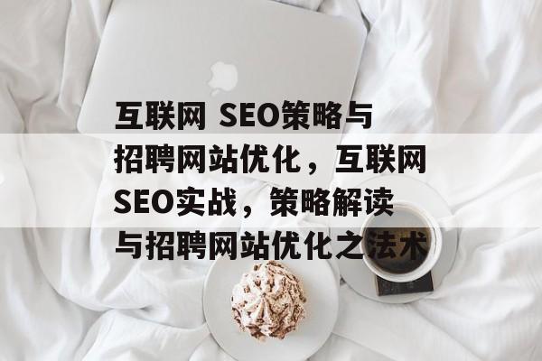 互联网 SEO策略与招聘网站优化，互联网SEO实战，策略解读与招聘网站优化之法术