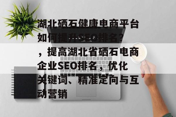 湖北硒石健康电商平台如何提升SEO排名？，提高湖北省硒石电商企业SEO排名，优化关键词、精准定向与互动营销