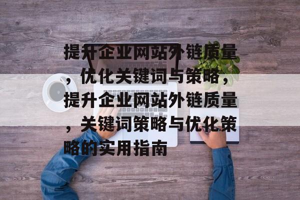 提升企业网站外链质量,优化关键词与策略,提升企业网站外链质量,关键词策略与优化策略的实用指南 提升企业网站外链质量,优化关键词与策略,提升企业网站外链质量,关键词策略与优化策略的实用指南