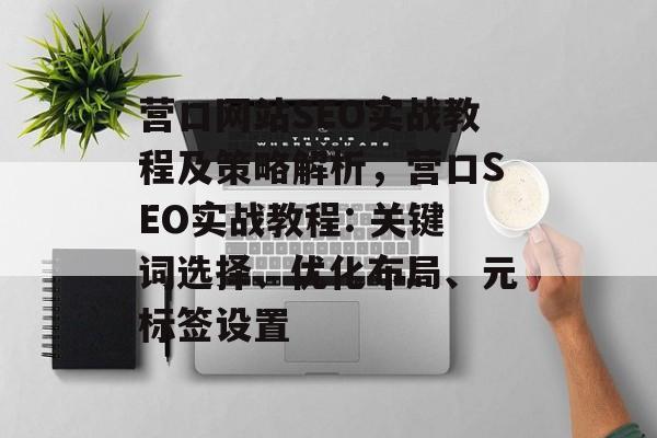 营口网站SEO实战教程及策略解析,营口SEO实战教程: 关键词选择、优化布局、元标签设置 营口网站SEO实战教程及策略解析,营口SEO实战教程: 关键词选择、优化布局、元标签设置