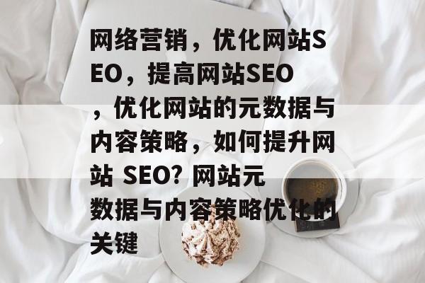 网络营销,优化网站SEO,提高网站SEO,优化网站的元数据与内容策略,如何提升网站 SEO? 网站元数据与内容策略优化的关键 网络营销,优化网站SEO,提高网站SEO,优化网站的元数据与内容策略,如何提升网站 SEO? 网站元数据与内容策略优化的关键