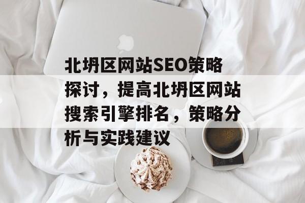北坍区网站SEO策略探讨,提高北坍区网站搜索引擎排名,策略分析与实践建议 北坍区网站SEO策略探讨,提高北坍区网站搜索引擎排名,策略分析与实践建议