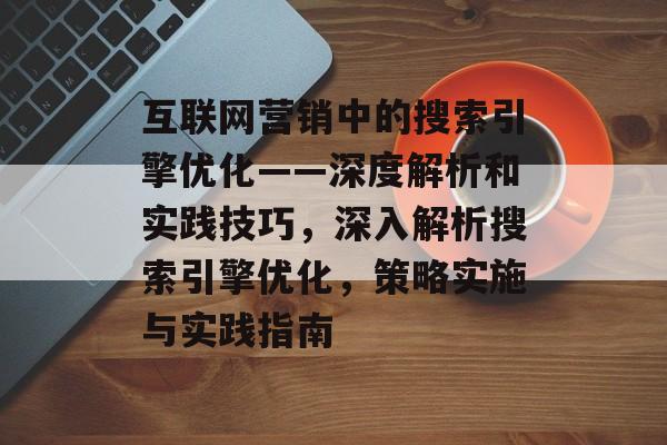 互联网营销中的搜索引擎优化——深度解析和实践技巧,深入解析搜索引擎优化,策略实施与实践指南 互联网营销中的搜索引擎优化——深度解析和实践技巧,深入解析搜索引擎优化,策略实施与实践指南