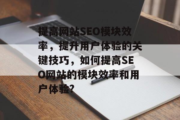 提高网站SEO模块效率,提升用户体验的关键技巧,如何提高SEO网站的模块效率和用户体验? 提高网站SEO模块效率,提升用户体验的关键技巧,如何提高SEO网站的模块效率和用户体验?