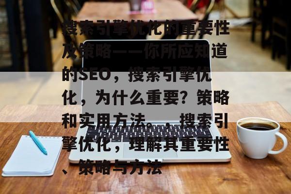 搜索引擎优化的重要性及策略——你所应知道的SEO,搜索引擎优化,为什么重要?策略和实用方法。,搜索引擎优化,理解其重要性、策略与方法 搜索引擎优化的重要性及策略——你所应知道的SEO,搜索引擎优化,为什么重要?策略和实用方法。,搜索引擎优化,理解其重要性、策略与方法