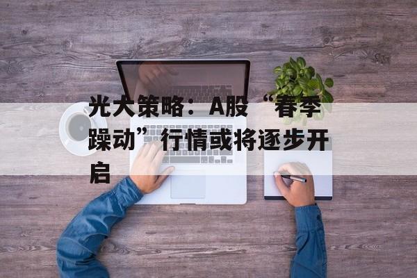 光大策略:A股“春季躁动”行情或将逐步开启 光大策略:A股“春季躁动”行情或将逐步开启