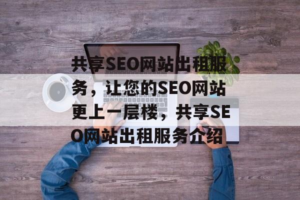 共享SEO网站出租服务,让您的SEO网站更上一层楼,共享SEO网站出租服务介绍 共享SEO网站出租服务,让您的SEO网站更上一层楼,共享SEO网站出租服务介绍