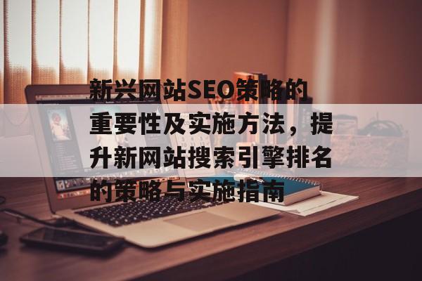 新兴网站SEO策略的重要性及实施方法,提升新网站搜索引擎排名的策略与实施指南 新兴网站SEO策略的重要性及实施方法,提升新网站搜索引擎排名的策略与实施指南