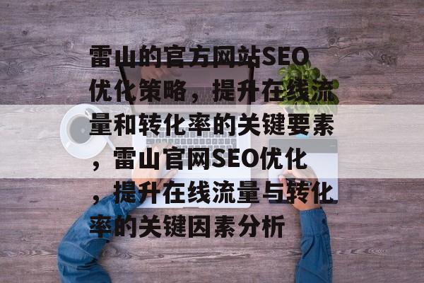 雷山的官方网站SEO优化策略，提升在线流量和转化率的关键要素，雷山官网SEO优化，提升在线流量与转化率的关键因素分析