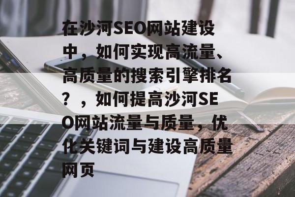 在沙河SEO网站建设中，如何实现高流量、高质量的搜索引擎排名？，如何提高沙河SEO网站流量与质量，优化关键词与建设高质量网页