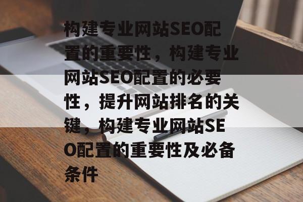 构建专业网站SEO配置的重要性,构建专业网站SEO配置的必要性,提升网站排名的关键,构建专业网站SEO配置的重要性及必备条件 构建专业网站SEO配置的重要性,构建专业网站SEO配置的必要性,提升网站排名的关键,构建专业网站SEO配置的重要性及必备条件