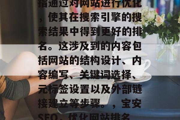 宝安SEO网站优化是指通过对网站进行优化,使其在搜索引擎的搜索结果中得到更好的排名。这涉及到的内容包括网站的结构设计、内容编写、关键词选择、元标签设置以及外部链接建立等步骤。,宝安SEO,优化网站排名的全攻略 宝安SEO网站优化是指通过对网站进行优化,使其在搜索引擎的搜索结果中得到更好的排名。这涉及到的内容包括网站的结构设计、内容编写、关键词选择、元标签设置以及外部链接建立等步骤。,宝安SEO,优化网站排名的全攻略