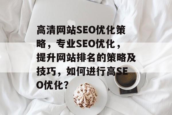 高清网站SEO优化策略,专业SEO优化,提升网站排名的策略及技巧,如何进行高SEO优化? 高清网站SEO优化策略,专业SEO优化,提升网站排名的策略及技巧,如何进行高SEO优化?