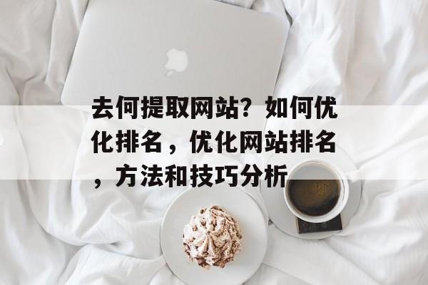 去何提取网站?如何优化排名,优化网站排名,方法和技巧分析 去何提取网站?如何优化排名,优化网站排名,方法和技巧分析
