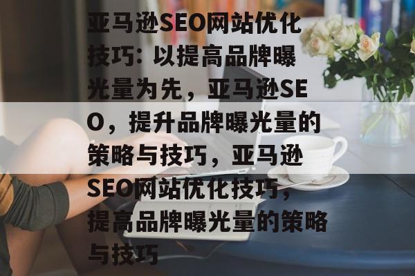 亚马逊SEO网站优化技巧: 以提高品牌曝光量为先,亚马逊SEO,提升品牌曝光量的策略与技巧,亚马逊 SEO网站优化技巧,提高品牌曝光量的策略与技巧 亚马逊SEO网站优化技巧: 以提高品牌曝光量为先,亚马逊SEO,提升品牌曝光量的策略与技巧,亚马逊 SEO网站优化技巧,提高品牌曝光量的策略与技巧