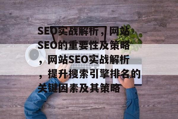 SEO实战解析,网站SEO的重要性及策略,网站SEO实战解析,提升搜索引擎排名的关键因素及其策略 SEO实战解析,网站SEO的重要性及策略,网站SEO实战解析,提升搜索引擎排名的关键因素及其策略