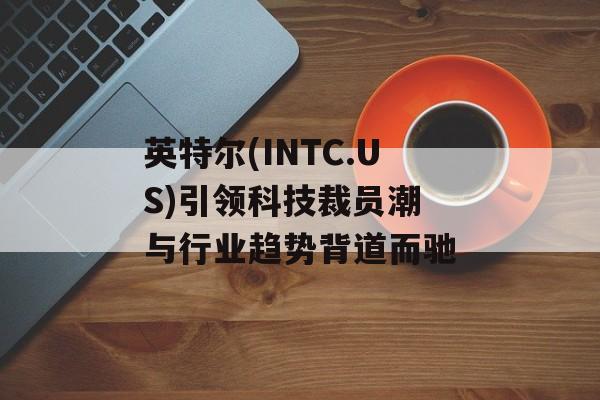 英特尔(INTC.US)引领科技裁员潮 与行业趋势背道而驰 英特尔(INTC.US)引领科技裁员潮 与行业趋势背道而驰