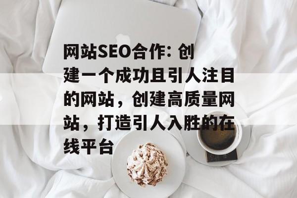 网站SEO合作: 创建一个成功且引人注目的网站，创建高质量网站，打造引人入胜的在线平台