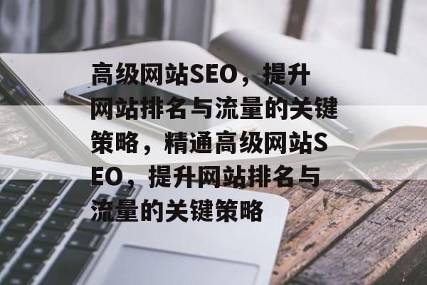 高级网站SEO，提升网站排名与流量的关键策略，精通高级网站SEO，提升网站排名与流量的关键策略