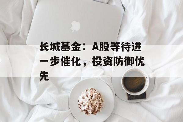 长城基金:A股等待进一步催化,投资防御优先 长城基金:A股等待进一步催化,投资防御优先