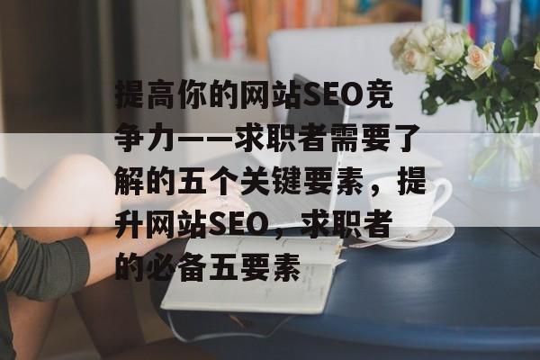 提高你的网站SEO竞争力——求职者需要了解的五个关键要素,提升网站SEO,求职者的必备五要素 提高你的网站SEO竞争力——求职者需要了解的五个关键要素,提升网站SEO,求职者的必备五要素
