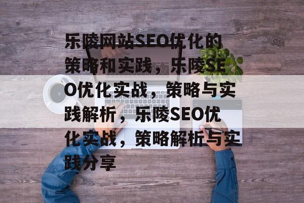 乐陵网站SEO优化的策略和实践，乐陵SEO优化实战，策略与实践解析，乐陵SEO优化实战，策略解析与实践分享
