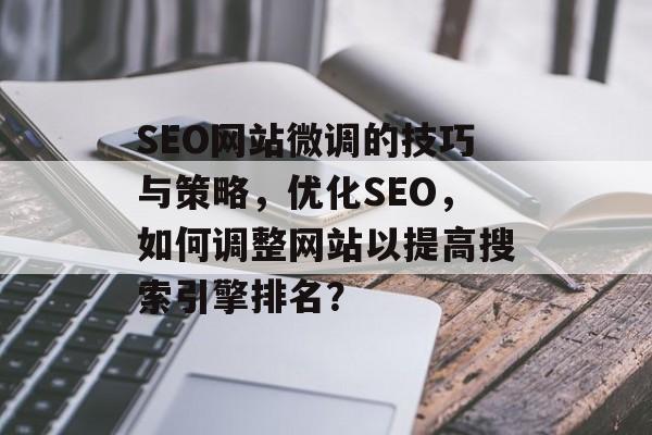 SEO网站微调的技巧与策略，优化SEO，如何调整网站以提高搜索引擎排名？