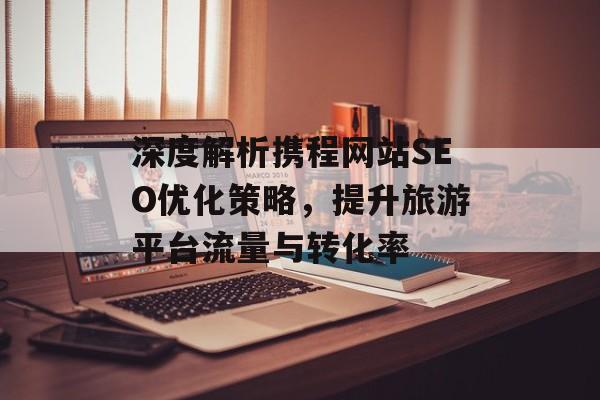 深度解析携程网站SEO优化策略，提升旅游平台流量与转化率